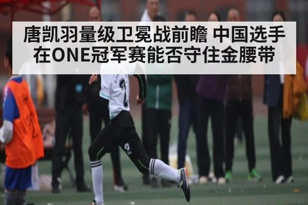 唐凯羽量级卫冕战前瞻 中国选手在ONE冠军赛能否守住金腰带